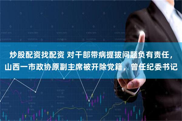 炒股配资找配资 对干部带病提拔问题负有责任，山西一市政协原副主席被开除党籍，曾任纪委书记