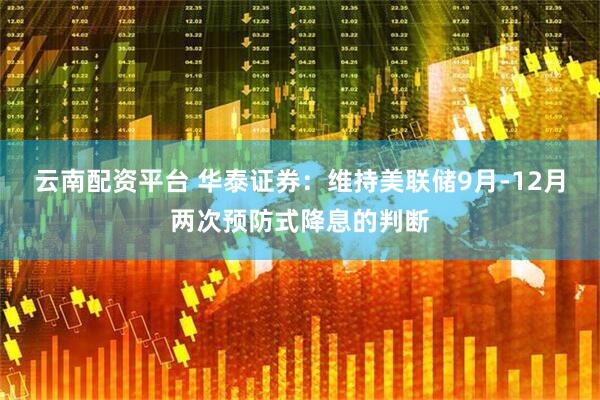云南配资平台 华泰证券：维持美联储9月-12月两次预防式降息的判断