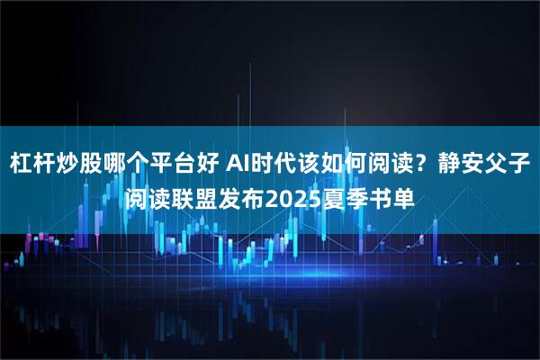 杠杆炒股哪个平台好 AI时代该如何阅读？静安父子阅读联盟发布2025夏季书单