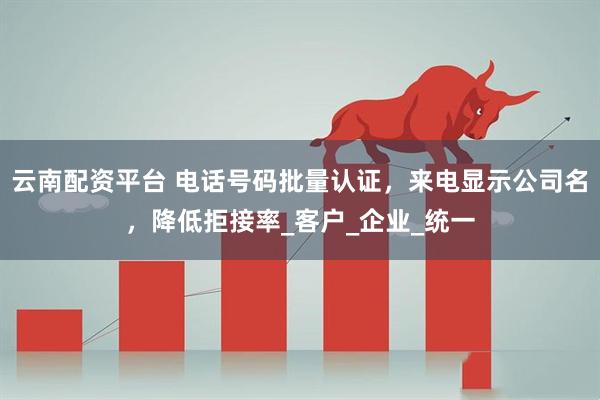 云南配资平台 电话号码批量认证，来电显示公司名，降低拒接率_客户_企业_统一