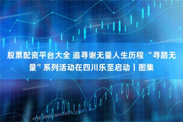 股票配资平台大全 追寻谢无量人生历程 “寻路无量”系列活动在四川乐至启动丨图集