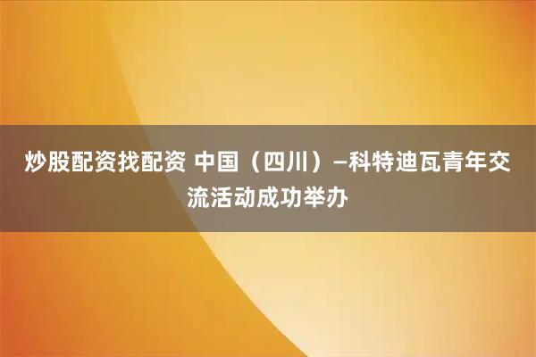 炒股配资找配资 中国（四川）—科特迪瓦青年交流活动成功举办