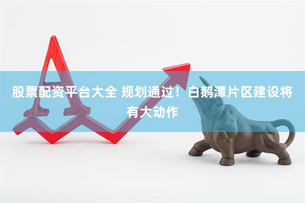 股票配资平台大全 规划通过！白鹅潭片区建设将有大动作