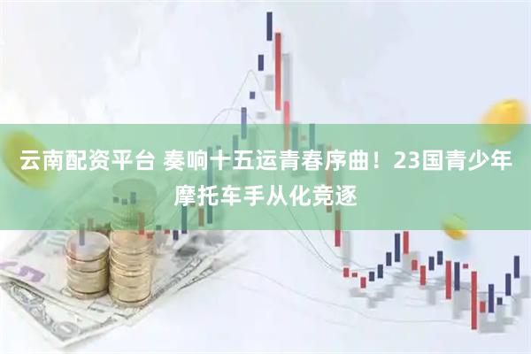 云南配资平台 奏响十五运青春序曲！23国青少年摩托车手从化竞逐