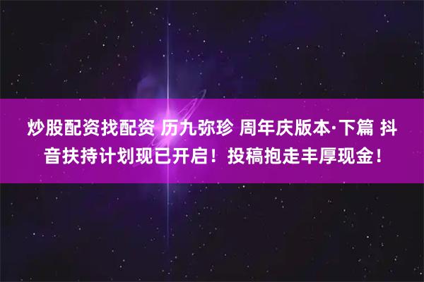 炒股配资找配资 历九弥珍 周年庆版本·下篇 抖音扶持计划现已开启！投稿抱走丰厚现金！
