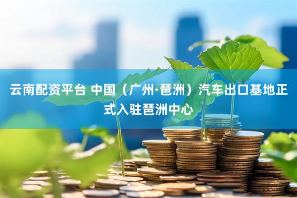 云南配资平台 中国（广州·琶洲）汽车出口基地正式入驻琶洲中心