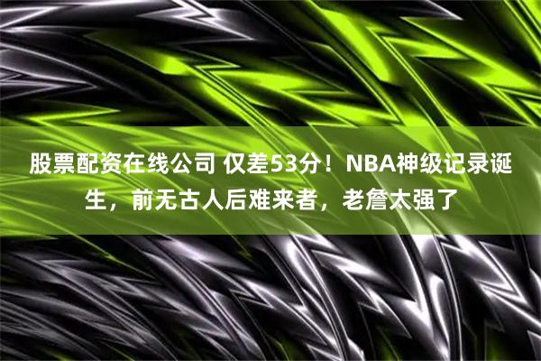 股票配资在线公司 仅差53分！NBA神级记录诞生，前无古人后难来者，老詹太强了