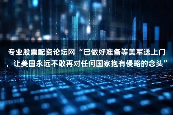 专业股票配资论坛网 “已做好准备等美军送上门,让美国永远不敢再对任何国家抱有侵略的念头”