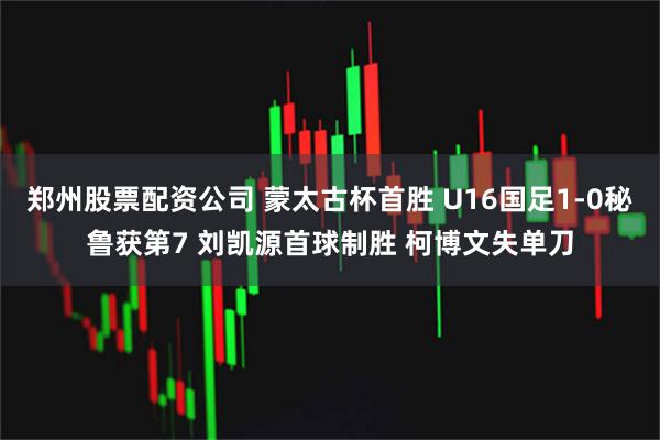 郑州股票配资公司 蒙太古杯首胜 U16国足1-0秘鲁获第7 刘凯源首球制胜 柯博文失单刀