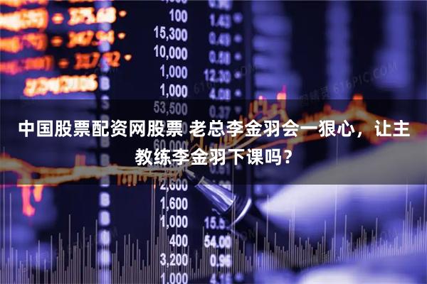 中国股票配资网股票 老总李金羽会一狠心,让主教练李金羽下课吗?