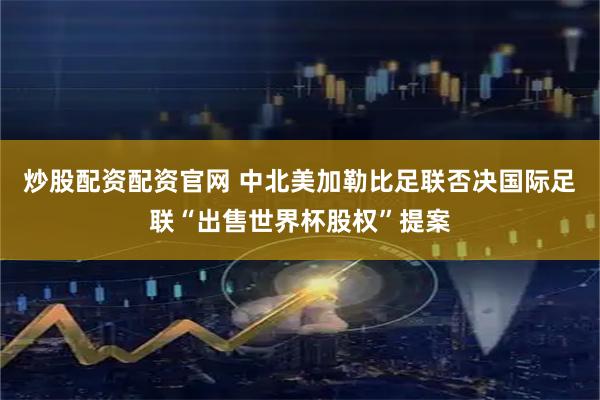炒股配资配资官网 中北美加勒比足联否决国际足联“出售世界杯股权”提案