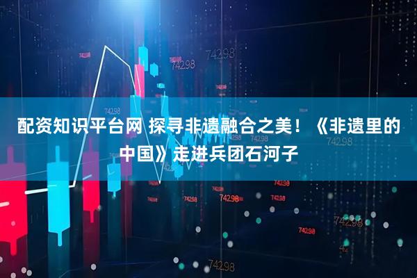 配资知识平台网 探寻非遗融合之美！《非遗里的中国》走进兵团石河子