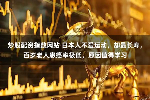 炒股配资指数网站 日本人不爱运动,却最长寿,百岁老人患癌率极低,原因值得学习